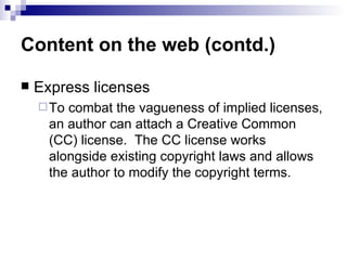 Content on the web (contd.)

   Express licenses
     To combat the vagueness of implied licenses,
      an author can attach a Creative Common
      (CC) license. The CC license works
      alongside existing copyright laws and allows
      the author to modify the copyright terms.
 