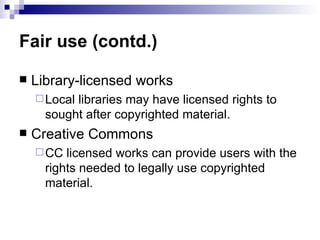 Fair use (contd.)

   Library-licensed works
     Locallibraries may have licensed rights to
      sought after copyrighted material.
   Creative Commons
     CC  licensed works can provide users with the
      rights needed to legally use copyrighted
      material.
 
