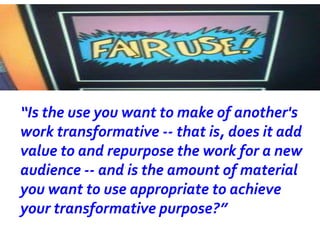“Is the use you want to make of another's
work transformative -- that is, does it add
value to and repurpose the work for a new
audience -- and is the amount of material
you want to use appropriate to achieve
your transformative purpose?”
 