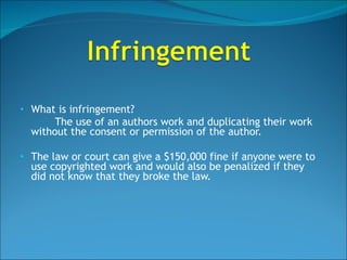 What is infringement?  The use of an authors work and duplicating their work without the consent or permission of the author. The law or court can give a $150,000 fine if anyone were to use copyrighted work and would also be penalized if they did not know that they broke the law. 
