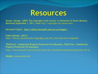 Harper, George. (2007) The Copyright Crash Course. In University of Texas Libraries. Retrieved September 1, 2011, from  http://copyright.lib.utexas.edu/ . Microsoft Clipart,  http://office.microsoft.com/en-us/images/  Public Domain, (2011).  http://fairuse.stanford.edu/Copyright_and_Fair_Use_Overview/chapter8/   TEACH Act – Intellectual Property Protection for Educators, TEACH Act – Intellectual Property Protection for Educators http://www.suite101.com/content/teach-act--intellectual-property-protection-for-educators-a228036 Wordle,  www.wordle.net 