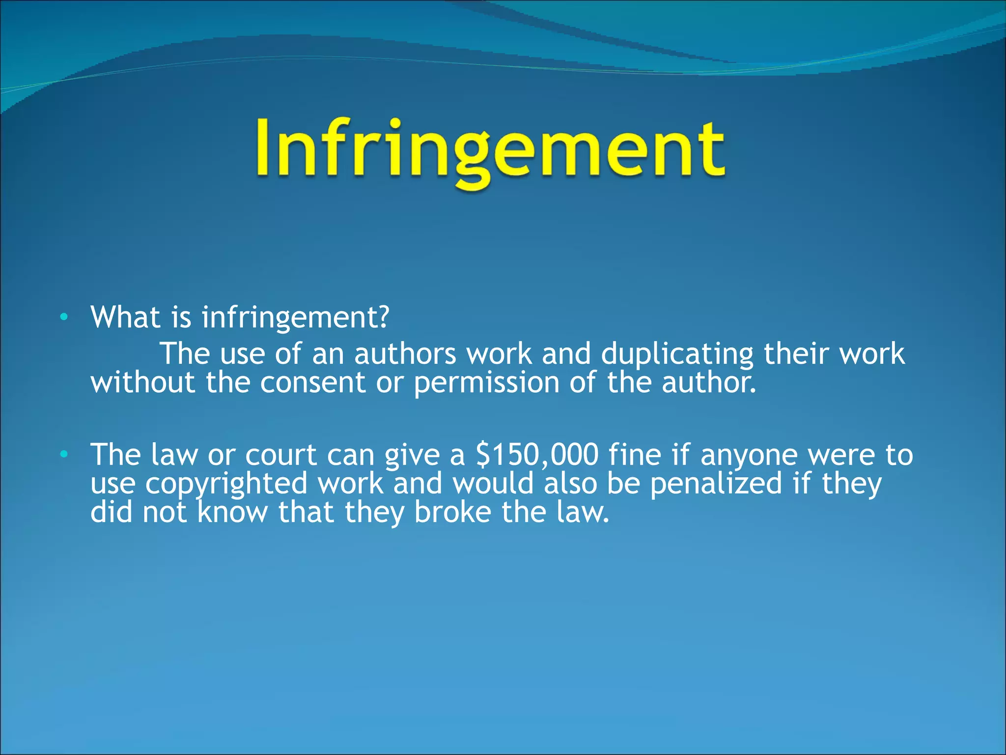 What is infringement?  The use of an authors work and duplicating their work without the consent or permission of the author. The law or court can give a $150,000 fine if anyone were to use copyrighted work and would also be penalized if they did not know that they broke the law. 