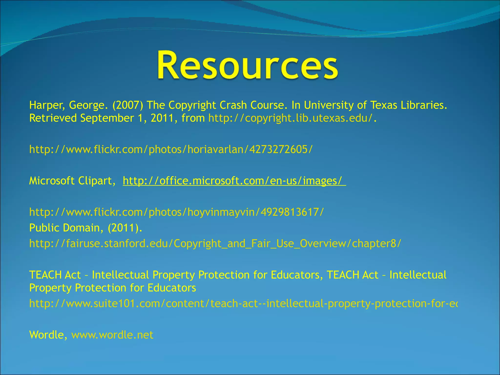 Harper, George. (2007) The Copyright Crash Course. In University of Texas Libraries. Retrieved September 1, 2011, from  http://copyright.lib.utexas.edu/ . http://www.flickr.com/photos/horiavarlan/4273272605/ Microsoft Clipart,  http://office.microsoft.com/en-us/images/  http://www.flickr.com/photos/hoyvinmayvin/4929813617/ Public Domain, (2011).  http://fairuse.stanford.edu/Copyright_and_Fair_Use_Overview/chapter8/   TEACH Act – Intellectual Property Protection for Educators, TEACH Act – Intellectual Property Protection for Educators http://www.suite101.com/content/teach-act--intellectual-property-protection-for-educators-a228036 Wordle,  www.wordle.net 