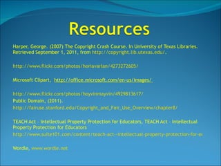 Harper, George. (2007) The Copyright Crash Course. In University of Texas Libraries. Retrieved September 1, 2011, from  http://copyright.lib.utexas.edu/ . http://www.flickr.com/photos/horiavarlan/4273272605/ Microsoft Clipart,  http://office.microsoft.com/en-us/images/  http://www.flickr.com/photos/hoyvinmayvin/4929813617/ Public Domain, (2011).  http://fairuse.stanford.edu/Copyright_and_Fair_Use_Overview/chapter8/   TEACH Act – Intellectual Property Protection for Educators, TEACH Act – Intellectual Property Protection for Educators http://www.suite101.com/content/teach-act--intellectual-property-protection-for-educators-a228036 Wordle,  www.wordle.net 