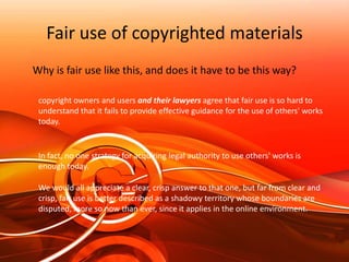 Using materials from the InternetMany people assume that everything posted on the Internet is public domainThe law, however, has changed: neither publication nor a notice of any kind is required to protect works today.