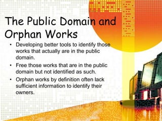 The Public Domain and Orphan WorksDeveloping better tools to identify those works that actually are in the public domain.Free those works that are in the public domain but not identified as such.Orphan works by definition often lack sufficient information to identify their owners.