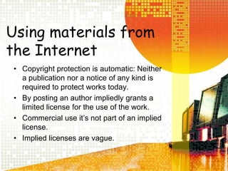 Using materials from the InternetCopyright protection is automatic: Neither a publication nor a notice of any kind is required to protect works today.By posting an author impliedly grants a limited license for the use of the work.Commercial use itâs not part of an implied license.Implied licenses are vague.