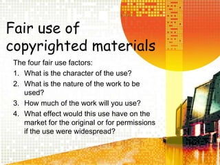 Fair use of copyrighted materialsThe four fair use factors:What is the character of the use?What is the nature of the work to be used?How much of the work will you use?What effect would this use have on the market for the original or for permissions if the use were widespread?
