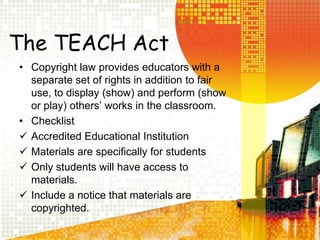 The TEACH ActCopyright law provides educators with a separate set of rights in addition to fair use, to display (show) and perform (show or play) othersâ works in the classroom.Checklist Accredited Educational Institution