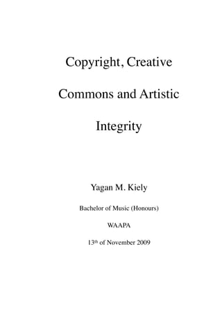 Copyright, Creative

Commons and Artistic

        Integrity



      Yagan M. Kiely

   Bachelor of Music (Honours)

            WAAPA

     13th of November 2009
 