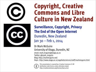 Copyright, Creative
Commons and Libre
Culture in New Zealand
!

Surveillance, Copyright, Privacy
The End of the Open Internet
Dunedin, New Zealand
Jan 30 – Feb 1, 2014
!

Dr Mark McGuire
University of Otago, Dunedin, NZ
email: mark.mcguire@otago.ac.nz
Twitter: @mark_mcguire
Blog: http://markmcguire.net/
Dept.: http://www.otago.ac.nz/appliedsciences/staff/markmcguire.html
 
This presentation is covered by a Creative Commons CC-BY
(attribution only) licence unless otherwise stated
http://creativecommons.org/licenses/by/3.0/nz/

 