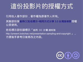 這份投影片的授權方式
引用他人著作部份，著作權為原著作人所有。
其餘部份採創用CC姓名標示─相同方式分享 3.0 台灣版條款授權
公眾使用。
姓名標示部份請標示「創用 CC 計畫 趙柏強
http://present.bobchao.net/presentation:sampling-and-copyright 」，
方便後手參考日後修改之內容。
 