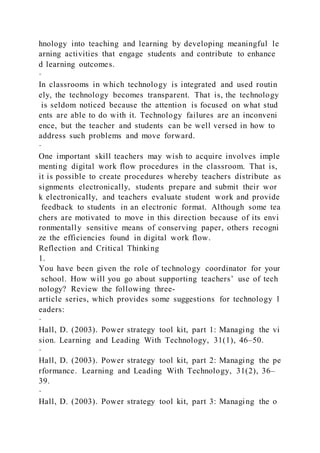 hnology into teaching and learning by developing meaningful le
arning activities that engage students and contribute to enhance
d learning outcomes.
·
In classrooms in which technology is integrated and used routin
ely, the technology becomes transparent. That is, the technology
is seldom noticed because the attention is focused on what stud
ents are able to do with it. Technology failures are an inconveni
ence, but the teacher and students can be well versed in how to
address such problems and move forward.
·
One important skill teachers may wish to acquire involves imple
menting digital work flow procedures in the classroom. That is,
it is possible to create procedures whereby teachers distribute as
signments electronically, students prepare and submit their wor
k electronically, and teachers evaluate student work and provide
feedback to students in an electronic format. Although some tea
chers are motivated to move in this direction because of its envi
ronmentally sensitive means of conserving paper, others recogni
ze the efficiencies found in digital work flow.
Reflection and Critical Thinking
1.
You have been given the role of technology coordinator for your
school. How will you go about supporting teachers’ use of tech
nology? Review the following three-
article series, which provides some suggestions for technology l
eaders:
·
Hall, D. (2003). Power strategy tool kit, part 1: Managing the vi
sion. Learning and Leading With Technology, 31(1), 46–50.
·
Hall, D. (2003). Power strategy tool kit, part 2: Managing the pe
rformance. Learning and Leading With Technology, 31(2), 36–
39.
·
Hall, D. (2003). Power strategy tool kit, part 3: Managing the o
 