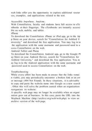 web links offer you the opportunity to explore additional resour
ces, examples, and applications related to the text.
Accessible Anywhere. Anytime.
With Constellation, faculty and students have full access to eTe
xtbooks at their fingertips. The eTextbooks are instantly accessi
ble on web, mobile, and tablet.
iPhone
To download the Constellation iPhone or iPad app, go to the Ap
p Store on your device, search for "Constellation for Ashford U
niversity," and download the free application. You may log in to
the application with the same username and password used to a
ccess Constellation on the web.
Android Tablet and Phone
To download the Constellation Android app, go to the Google Pl
ay Store on your Android Device, search for "Constellation for
Ashford University," and download the free application. You m
ay log in to the Android application with the same username and
password used to access Constellation on the web.
Troubleshooting
While every effort has been made to ensure that the links remai
n viable, you may periodically encounter a broken link or an err
or message (404 Not Found). In these situations, it is advisable
to copy and paste the website name into Google as a new search
. Often this will solve the problem caused when an organization
reorganizes its website.
A specific web page may no longer be available when an organi
zation goes out of business. In this case, paste the URL into the
Wayback Machine (http://archive.org/web/web.php) to view an
archive version of the web page.
 