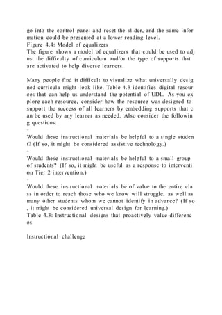 go into the control panel and reset the slider, and the same infor
mation could be presented at a lower reading level.
Figure 4.4: Model of equalizers
The figure shows a model of equalizers that could be used to adj
ust the difficulty of curriculum and/or the type of supports that
are activated to help diverse learners.
Many people find it difficult to visualize what universally desig
ned curricula might look like. Table 4.3 identifies digital resour
ces that can help us understand the potential of UDL. As you ex
plore each resource, consider how the resource was designed to
support the success of all learners by embedding supports that c
an be used by any learner as needed. Also consider the followin
g questions:
·
Would these instructional materials be helpful to a single studen
t? (If so, it might be considered assistive technology.)
·
Would these instructional materials be helpful to a small group
of students? (If so, it might be useful as a response to interventi
on Tier 2 intervention.)
·
Would these instructional materials be of value to the entire cla
ss in order to reach those who we know will struggle, as well as
many other students whom we cannot identify in advance? (If so
, it might be considered universal design for learning.)
Table 4.3: Instructional designs that proactively value differenc
es
Instructional challenge
 