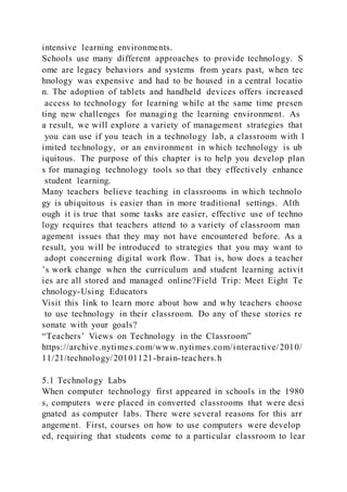intensive learning environments.
Schools use many different approaches to provide technology. S
ome are legacy behaviors and systems from years past, when tec
hnology was expensive and had to be housed in a central locatio
n. The adoption of tablets and handheld devices offers increased
access to technology for learning while at the same time presen
ting new challenges for managing the learning environment. As
a result, we will explore a variety of management strategies that
you can use if you teach in a technology lab, a classroom with l
imited technology, or an environment in which technology is ub
iquitous. The purpose of this chapter is to help you develop plan
s for managing technology tools so that they effectively enhance
student learning.
Many teachers believe teaching in classrooms in which technolo
gy is ubiquitous is easier than in more traditional settings. Alth
ough it is true that some tasks are easier, effective use of techno
logy requires that teachers attend to a variety of classroom man
agement issues that they may not have encountered before. As a
result, you will be introduced to strategies that you may want to
adopt concerning digital work flow. That is, how does a teacher
’s work change when the curriculum and student learning activit
ies are all stored and managed online?Field Trip: Meet Eight Te
chnology-Using Educators
Visit this link to learn more about how and why teachers choose
to use technology in their classroom. Do any of these stories re
sonate with your goals?
“Teachers’ Views on Technology in the Classroom”
https://archive.nytimes.com/www.nytimes.com/interactive/2010/
11/21/technology/20101121-brain-teachers.h
5.1 Technology Labs
When computer technology first appeared in schools in the 1980
s, computers were placed in converted classrooms that were desi
gnated as computer labs. There were several reasons for this arr
angement. First, courses on how to use computers were develop
ed, requiring that students come to a particular classroom to lear
 