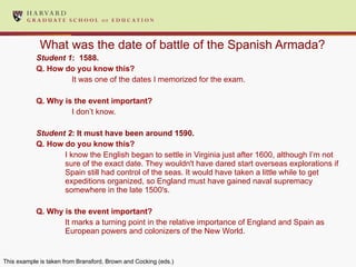 What was the date of battle of the Spanish Armada? Student 1 :  1588. Q. How do you know this?   It was one of the dates I memorized for the exam.  Q. Why is the event important?  I don’t know.  Student 2 : It must have been around 1590.  Q. How do you know this?  I know the English began to settle in Virginia just after 1600, although I’m not sure of the exact date. They wouldn't have dared start overseas explorations if Spain still had control of the seas. It would have taken a little while to get expeditions organized, so England must have gained naval supremacy somewhere in the late 1500's. Q. Why is the event important? It marks a turning point in the relative importance of England and Spain as European powers and colonizers of the New World. This example is taken from Bransford, Brown and Cocking (eds.) 