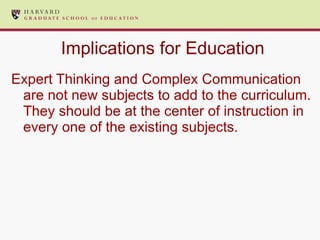 Implications for Education Expert Thinking and Complex Communication are not new subjects to add to the curriculum.  They should be at the center of instruction in every one of the existing subjects. 