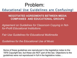 Problem: NEGOTIATED AGREEMENTS BETWEEN MEDIA COMPANIES  AND EDUCATIONAL GROUPS Agreement on Guidelines for Classroom Copying in Not-for-Profit Educational Institutions Fair Use Guidelines for Educational Multimedia Guidelines for the Educational Use of Music Educational Use Guidelines are Confusing! Some of these guidelines are reproduced in the legislative notes to the 1976 Copyright law, but these are NOT part of the law. Objections to the guidelines were not reproduced in full in the legislative notes…  