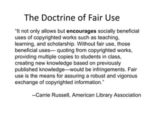 The Doctrine of Fair Use “ It not only allows but  encourages  socially beneficial uses of copyrighted works such as teaching, learning, and scholarship. Without fair use, those beneficial uses— quoting from copyrighted works, providing multiple copies to students in class, creating new knowledge based on previously published knowledge—would be infringements. Fair use is the means for assuring a robust and vigorous exchange of copyrighted information.” --Carrie Russell, American Library Association 