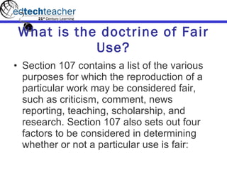 What is the doctrine of Fair Use? Section 107 contains a list of the various purposes for which the reproduction of a particular work may be considered fair, such as criticism, comment, news reporting, teaching, scholarship, and research. Section 107 also sets out four factors to be considered in determining whether or not a particular use is fair:  