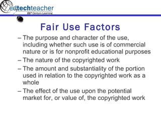 Fair Use Factors The purpose and character of the use, including whether such use is of commercial nature or is for nonprofit educational purposes The nature of the copyrighted work The amount and substantiality of the portion used in relation to the copyrighted work as a whole  The effect of the use upon the potential market for, or value of, the copyrighted work  