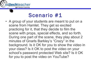 Scenario #1 A group of your students are meant to put on a scene from Hamlet. They get so excited practicing for it, that they decide to film the scene with props, special effects, and so forth. During one part of the scene, they play about 2 minutes of Gnarls Barkley’s “Crazy” in the background. Is it OK for you to show the video in your class? Is it OK to post the video on your school’s password protected Web site? Is it OK for you to post the video on YouTube? 