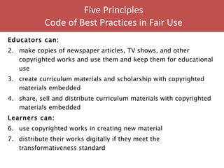 Five Principles  Code of Best Practices in Fair Use  Educators can: make copies of newspaper articles, TV shows, and other copyrighted works and use them and keep them for educational use create curriculum materials and scholarship with copyrighted materials embedded share, sell and distribute curriculum materials with copyrighted materials embedded  Learners can: use copyrighted works in creating new material  distribute their works digitally if they meet the transformativeness standard 