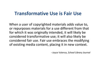 Transformative Use is Fair Use When a user of copyrighted materials adds value to, or repurposes materials for a use different from that for which it was originally intended, it will likely be considered transformative use; it will also likely be considered fair use. Fair use embraces the modifying of existing media content, placing it in new context.   --Joyce Valenza,  School Library Journal 