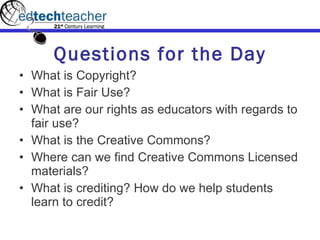 Questions for the Day What is Copyright? What is Fair Use? What are our rights as educators with regards to fair use? What is the Creative Commons? Where can we find Creative Commons Licensed materials? What is crediting? How do we help students learn to credit? 