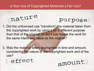 Is Your Use of Copyrighted Materials a Fair Use? Did the unlicensed use “transform” the material taken from the copyrighted work by using it for a different purpose than that of the original, or did it just repeat the work for the same intent and value as the original? Was the material taken appropriate in kind and amount, considering the nature of the copyrighted work and of the use? 