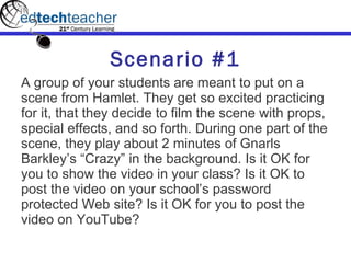 Scenario #1 A group of your students are meant to put on a scene from Hamlet. They get so excited practicing for it, that they decide to film the scene with props, special effects, and so forth. During one part of the scene, they play about 2 minutes of Gnarls Barkley’s “Crazy” in the background. Is it OK for you to show the video in your class? Is it OK to post the video on your school’s password protected Web site? Is it OK for you to post the video on YouTube? 
