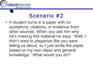 Scenario #2 A student turns in a paper with no quotations, citations, or evidence from other sources. When you ask him why he’s missing this material he says, “Well, I didn’t want to plagiarize like you were telling us about, so I just wrote the paper based on my own ideas and general knowledge.” What would you do? 