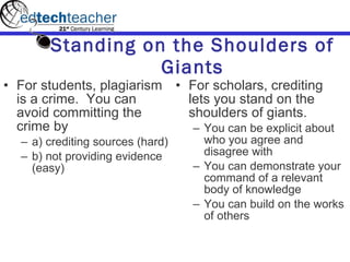 Standing on the Shoulders of Giants For students, plagiarism is a crime.  You can avoid committing the crime by  a) crediting sources (hard)  b) not providing evidence (easy) For scholars, crediting lets you stand on the shoulders of giants. You can be explicit about who you agree and disagree with  You can demonstrate your command of a relevant body of knowledge You can build on the works of others 