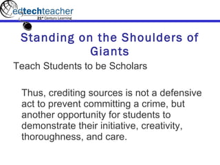 Standing on the Shoulders of Giants Teach Students to be Scholars Thus, crediting sources is not a defensive act to prevent committing a crime, but another opportunity for students to demonstrate their initiative, creativity, thoroughness, and care.  