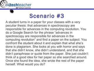 Scenario #3 A student turns in a paper for your classes with a very peculiar thesis: that advances in spectroscopy are responsible for advances in the computing revolution. You do a Google Search for the phrase “advances in spectroscopy are responsible for advances in the computing revolution” and find a paper on the subject. You confront the student about it and explain that what she’s done is plagiarism. She looks at you with horror and says that she didn’t know, she didn’t understand, and that she didn’t paraphrase or quote from the paper. She just couldn’t think of a good idea for her paper so she searched around. Once she found the idea, she wrote the rest of the paper herself. What would you do? 