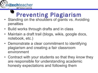 Preventing Plagiarism Standing on the shoulders of giants vs. Avoiding penalties Build works through drafts and in class Maintain a draft trail (blogs, wikis, google docs, notebook, etc.) Demonstrate a clear commitment to identifying plagiarism and creating a fair classroom environment Contract with your students so that they  know  they are responsible for understanding academic honesty expectations and following them 