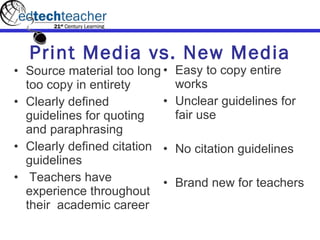 Print Media vs. New Media Source material too long too copy in entirety Clearly defined guidelines for quoting and paraphrasing Clearly defined citation guidelines   Teachers have experience throughout their  academic career Easy to copy entire works Unclear guidelines for fair use No citation guidelines Brand new for teachers 