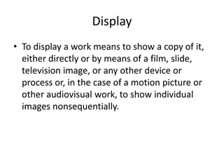 Display
• To display a work means to show a copy of it,
either directly or by means of a film, slide,
television image, or any other device or
process or, in the case of a motion picture or
other audiovisual work, to show individual
images nonsequentially.

 