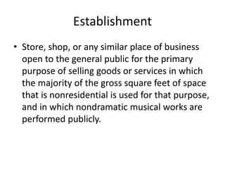 Establishment
• Store, shop, or any similar place of business
open to the general public for the primary
purpose of selling goods or services in which
the majority of the gross square feet of space
that is nonresidential is used for that purpose,
and in which nondramatic musical works are
performed publicly.

 