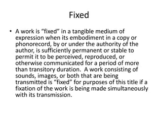 Fixed
• A work is “fixed” in a tangible medium of
expression when its embodiment in a copy or
phonorecord, by or under the authority of the
author, is sufficiently permanent or stable to
permit it to be perceived, reproduced, or
otherwise communicated for a period of more
than transitory duration. A work consisting of
sounds, images, or both that are being
transmitted is “fixed” for purposes of this title if a
fixation of the work is being made simultaneously
with its transmission.

 