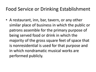 Food Service or Drinking Establishment
• A restaurant, inn, bar, tavern, or any other
similar place of business in which the public or
patrons assemble for the primary purpose of
being served food or drink in which the
majority of the gross square feet of space that
is nonresidential is used for that purpose and
in which nondramatic musical works are
performed publicly.

 
