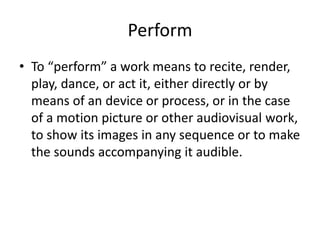 Perform
• To “perform” a work means to recite, render,
play, dance, or act it, either directly or by
means of an device or process, or in the case
of a motion picture or other audiovisual work,
to show its images in any sequence or to make
the sounds accompanying it audible.

 