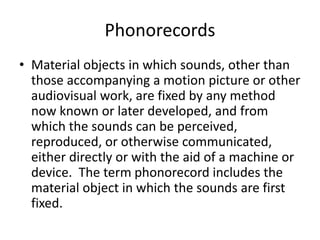 Phonorecords
• Material objects in which sounds, other than
those accompanying a motion picture or other
audiovisual work, are fixed by any method
now known or later developed, and from
which the sounds can be perceived,
reproduced, or otherwise communicated,
either directly or with the aid of a machine or
device. The term phonorecord includes the
material object in which the sounds are first
fixed.

 