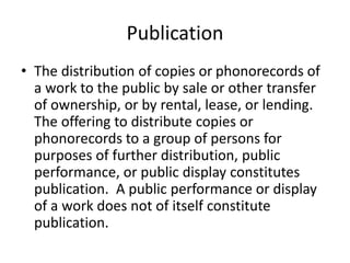 Publication
• The distribution of copies or phonorecords of
a work to the public by sale or other transfer
of ownership, or by rental, lease, or lending.
The offering to distribute copies or
phonorecords to a group of persons for
purposes of further distribution, public
performance, or public display constitutes
publication. A public performance or display
of a work does not of itself constitute
publication.

 