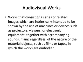 Audiovisual Works
• Works that consist of a series of related
images which are intrinsically intended to be
shown by the use of machines or devices such
as projectors, viewers, or electronic
equipment, together with accompanying
sounds, if any, regardless of the nature of the
material objects, such as films or tapes, in
which the works are embodied.

 
