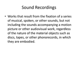 Sound Recordings
• Works that result from the fixation of a series
of musical, spoken, or other sounds, but not
including the sounds accompanying a motion
picture or other audiovisual work, regardless
of the nature of the material objects such as
discs, tapes, or other phonorecords, in which
they are embodied.

 