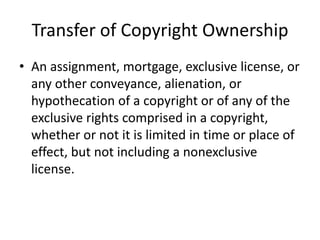 Transfer of Copyright Ownership
• An assignment, mortgage, exclusive license, or
any other conveyance, alienation, or
hypothecation of a copyright or of any of the
exclusive rights comprised in a copyright,
whether or not it is limited in time or place of
effect, but not including a nonexclusive
license.

 