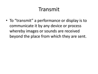 Transmit
• To “transmit” a performance or display is to
communicate it by any device or process
whereby images or sounds are received
beyond the place from which they are sent.

 