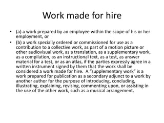 Work made for hire
• (a) a work prepared by an employee within the scope of his or her
employment, or
• (b) a work specially ordered or commissioned for use as a
contribution to a collective work, as part of a motion picture or
other audiovisual work, as a translation, as a supplementary work,
as a compilation, as an instructional text, as a test, as answer
material for a test, or as an atlas, if the parties expressly agree in a
written instrument signed by them that the work shall be
considered a work made for hire. A “supplementary work” is a
work prepared for publication as a secondary adjunct to a work by
another author for the purpose of introducing, concluding,
illustrating, explaining, revising, commenting upon, or assisting in
the use of the other work, such as a musical arrangement.

 